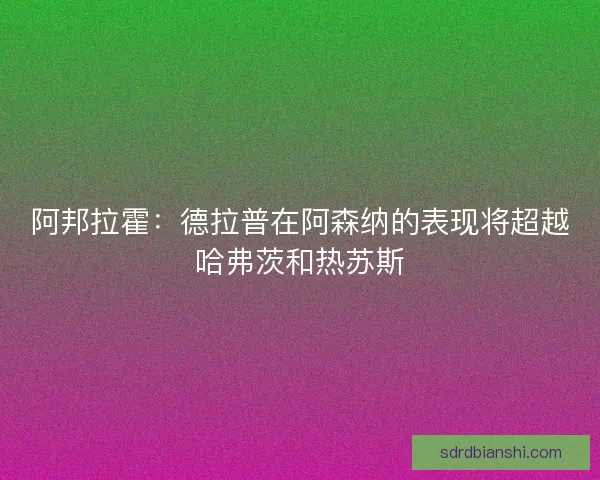 阿邦拉霍：德拉普在阿森纳的表现将超越哈弗茨和热苏斯
